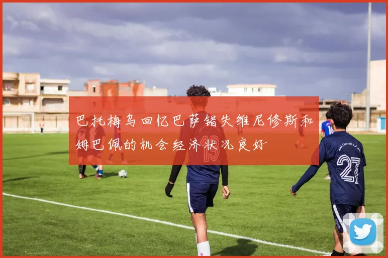 巴托梅乌回忆巴萨错失维尼修斯和姆巴佩的机会经济状况良好