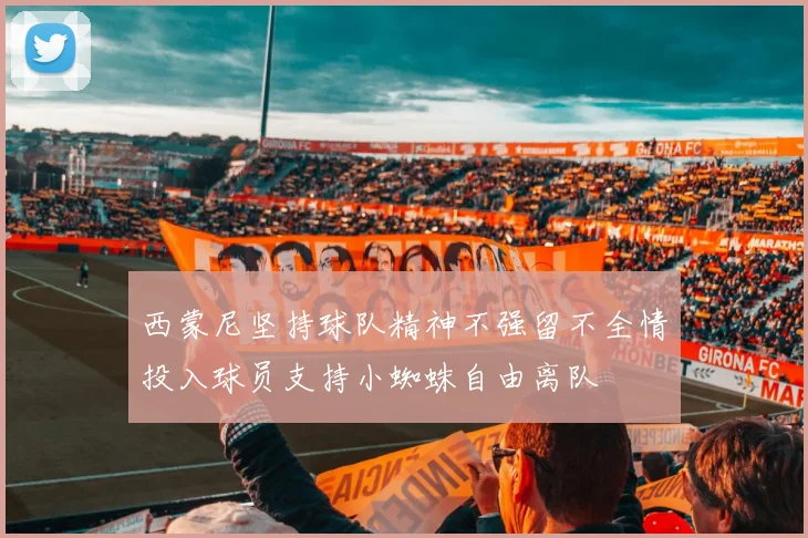 西蒙尼坚持球队精神不强留不全情投入球员支持小蜘蛛自由离队