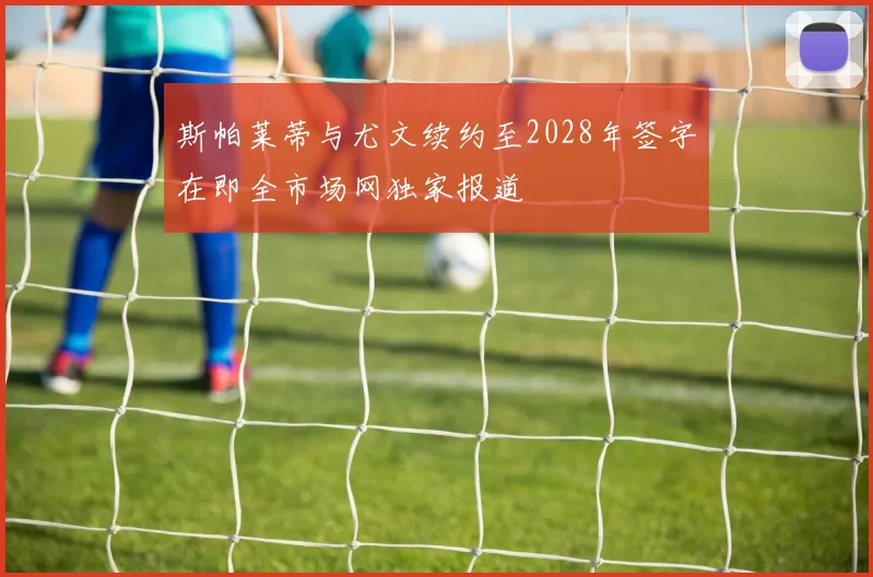 斯帕莱蒂与尤文续约至2028年签字在即全市场网独家报道