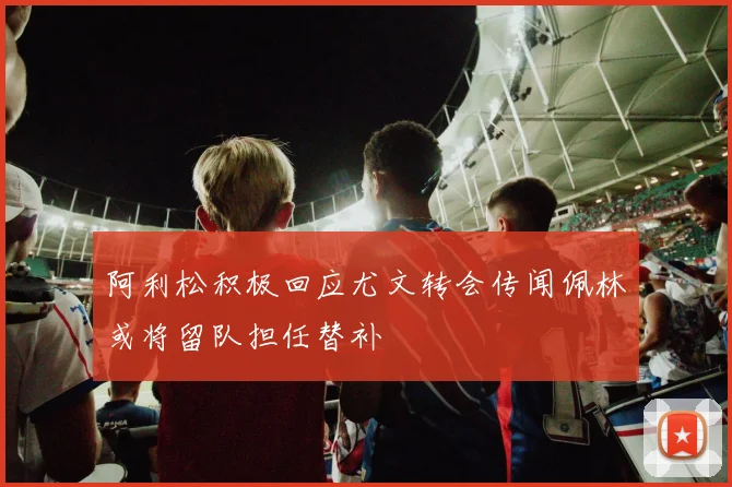 阿利松积极回应尤文转会传闻佩林或将留队担任替补