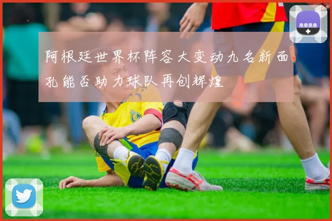 阿根廷世界杯阵容大变动九名新面孔能否助力球队再创辉煌