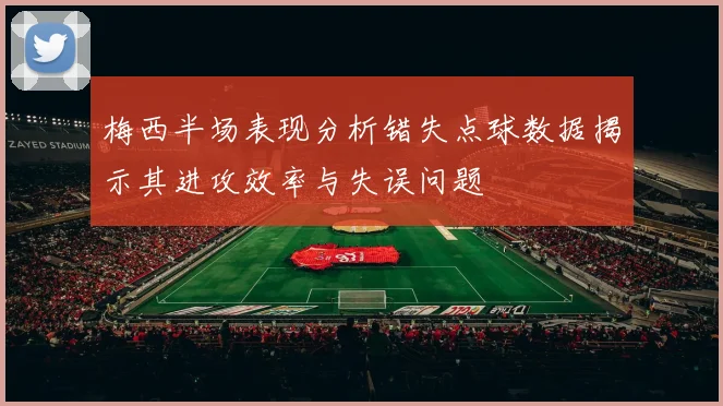 梅西半场表现分析错失点球数据揭示其进攻效率与失误问题