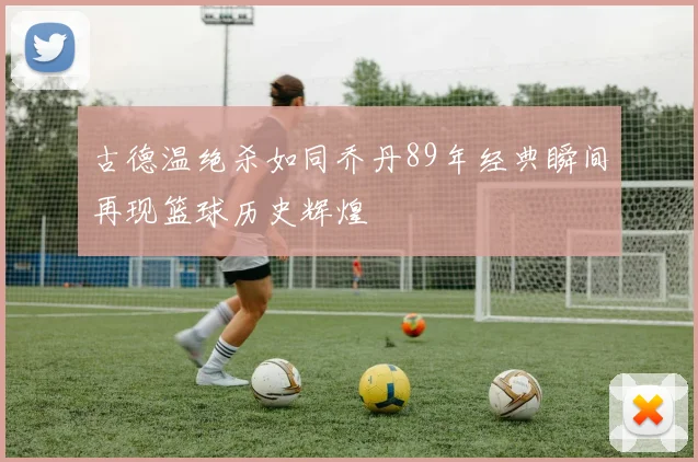 古德温绝杀如同乔丹89年经典瞬间再现篮球历史辉煌