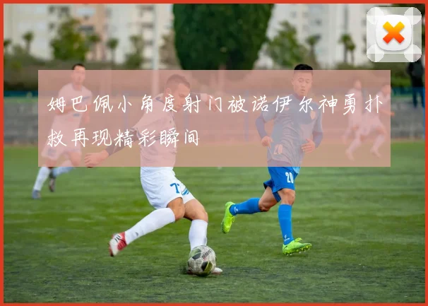 姆巴佩小角度射门被诺伊尔神勇扑救再现精彩瞬间