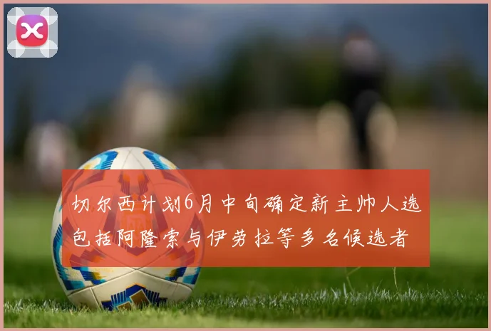 切尔西计划6月中旬确定新主帅人选包括阿隆索与伊劳拉等多名候选者