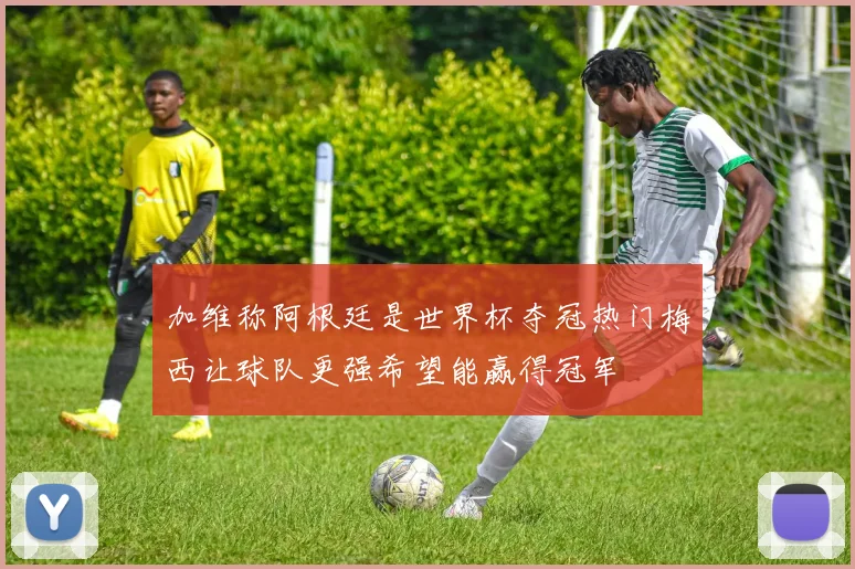 加维称阿根廷是世界杯夺冠热门梅西让球队更强希望能赢得冠军