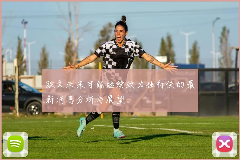 欧文未来可能继续效力独行侠的最新消息分析与展望