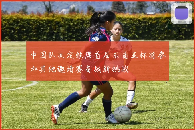 中国队决定缺席首届东南亚杯将参加其他邀请赛备战新挑战