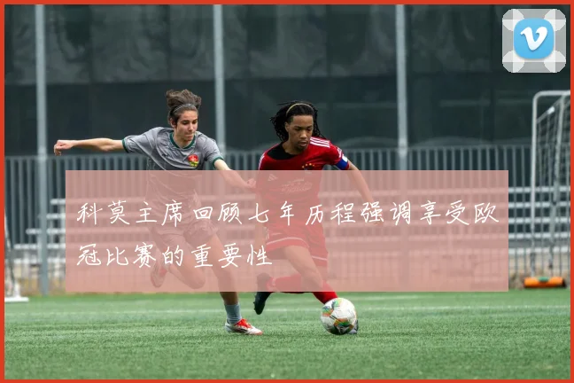 科莫主席回顾七年历程强调享受欧冠比赛的重要性