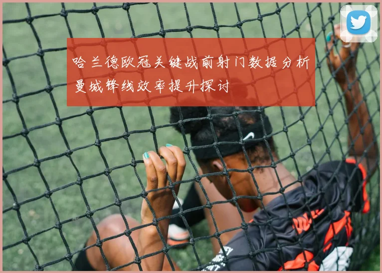 哈兰德欧冠关键战前射门数据分析曼城锋线效率提升探讨